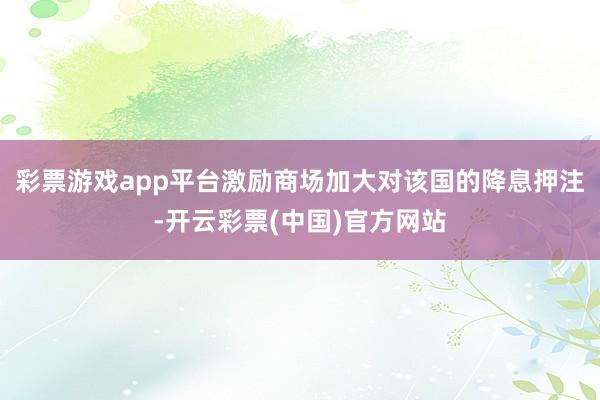 彩票游戏app平台激励商场加大对该国的降息押注-开云彩票(中国)官方网站