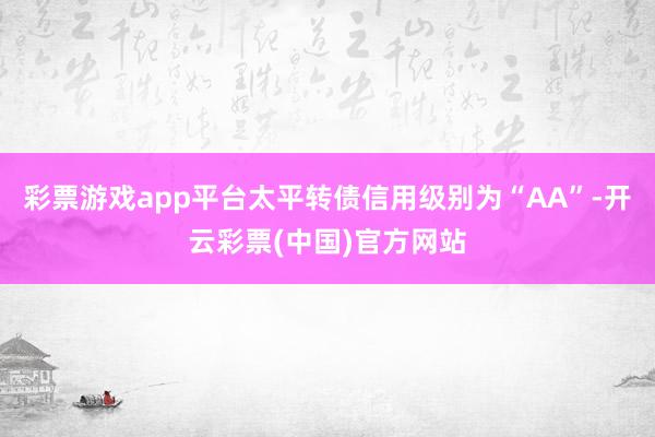 彩票游戏app平台太平转债信用级别为“AA”-开云彩票(中国)官方网站