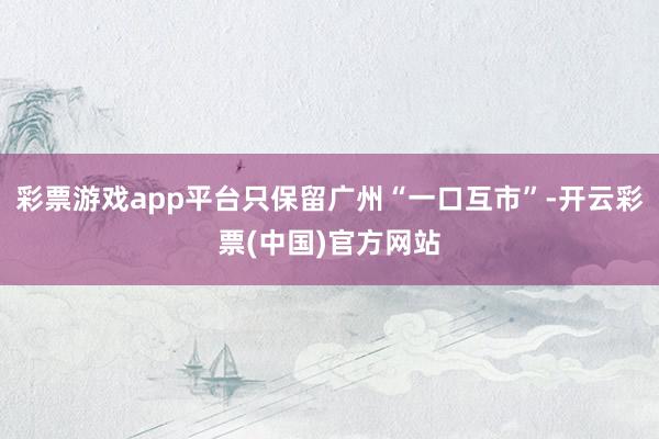 彩票游戏app平台只保留广州“一口互市”-开云彩票(中国)官方网站