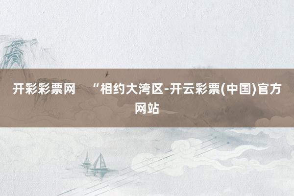 开彩彩票网 “相约大湾区-开云彩票(中国)官方网站