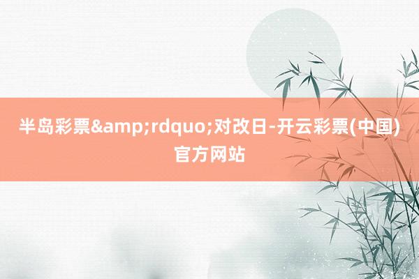 半岛彩票&rdquo;对改日-开云彩票(中国)官方网站