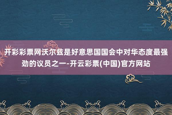 开彩彩票网沃尔兹是好意思国国会中对华态度最强劲的议员之一-开云彩票(中国)官方网站