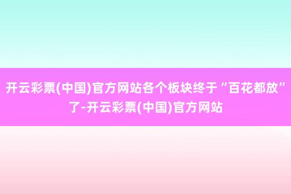开云彩票(中国)官方网站各个板块终于“百花都放”了-开云彩票(中国)官方网站