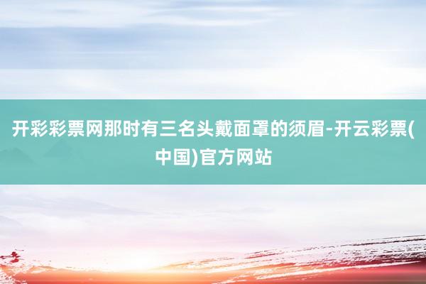 开彩彩票网那时有三名头戴面罩的须眉-开云彩票(中国)官方网站