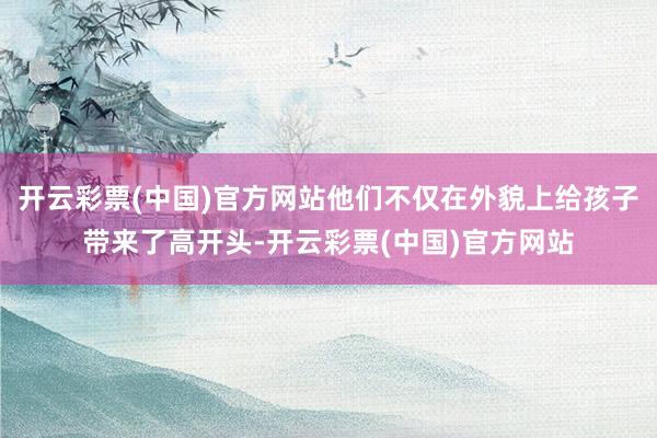 开云彩票(中国)官方网站他们不仅在外貌上给孩子带来了高开头-开云彩票(中国)官方网站