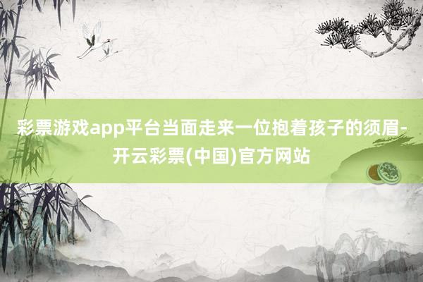 彩票游戏app平台当面走来一位抱着孩子的须眉-开云彩票(中国)官方网站