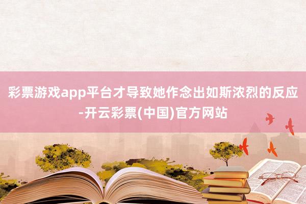 彩票游戏app平台才导致她作念出如斯浓烈的反应-开云彩票(中国)官方网站