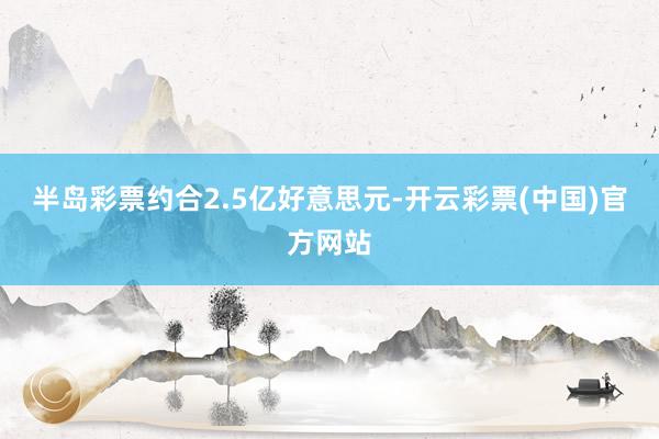 半岛彩票约合2.5亿好意思元-开云彩票(中国)官方网站