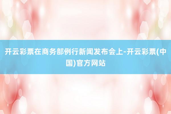 开云彩票在商务部例行新闻发布会上-开云彩票(中国)官方网站