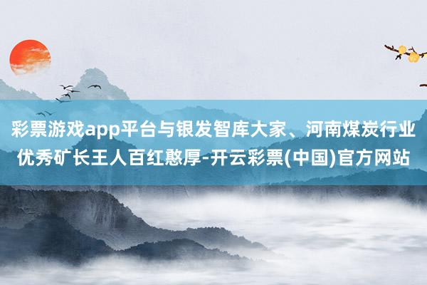 彩票游戏app平台与银发智库大家、河南煤炭行业优秀矿长王人百红憨厚-开云彩票(中国)官方网站