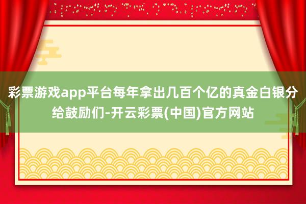 彩票游戏app平台每年拿出几百个亿的真金白银分给鼓励们-开云彩票(中国)官方网站