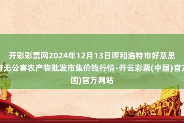开彩彩票网2024年12月13日呼和浩特市好意思通首府无公害农产物批发市集价钱行情-开云彩票(中国)