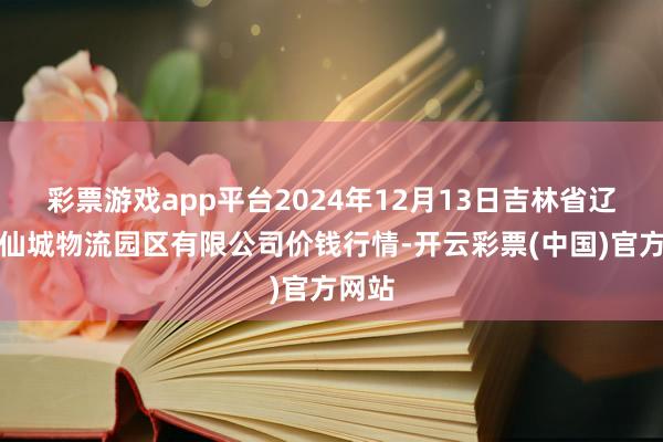 彩票游戏app平台2024年12月13日吉林省辽源市仙城物流园区有限公司价钱行情-开云彩票(中国)官