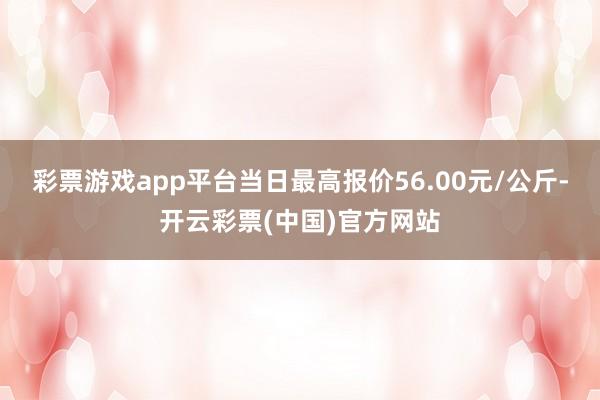 彩票游戏app平台当日最高报价56.00元/公斤-开云彩票(中国)官方网站