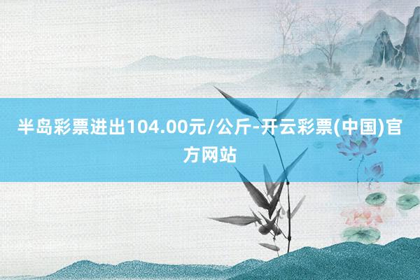 半岛彩票进出104.00元/公斤-开云彩票(中国)官方网站