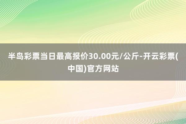 半岛彩票当日最高报价30.00元/公斤-开云彩票(中国)官方网站