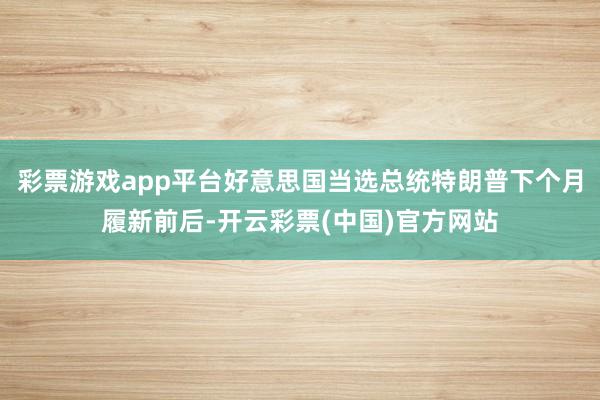彩票游戏app平台好意思国当选总统特朗普下个月履新前后-开云彩票(中国)官方网站
