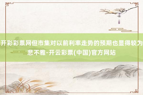 开彩彩票网但市集对以前利率走势的预期也显得较为悲不雅-开云彩票(中国)官方网站
