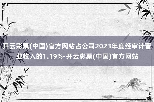 开云彩票(中国)官方网站占公司2023年度经审计营业收入的1.19%-开云彩票(中国)官方网站