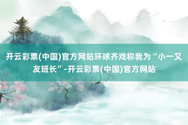 开云彩票(中国)官方网站环球齐戏称我为“小一又友班长”-开云彩票(中国)官方网站