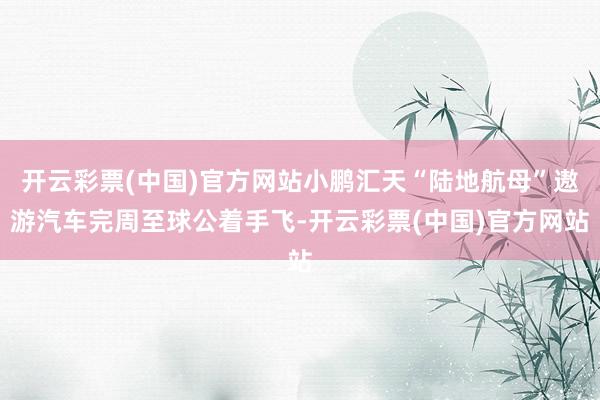 开云彩票(中国)官方网站小鹏汇天“陆地航母”遨游汽车完周至球公着手飞-开云彩票(中国)官方网站