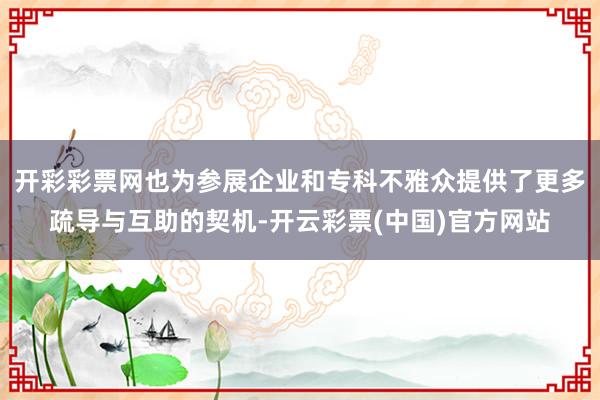 开彩彩票网也为参展企业和专科不雅众提供了更多疏导与互助的契机-开云彩票(中国)官方网站