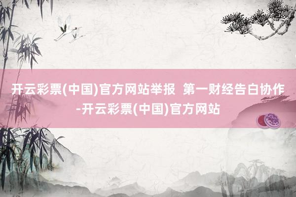 开云彩票(中国)官方网站举报  第一财经告白协作-开云彩票(中国)官方网站
