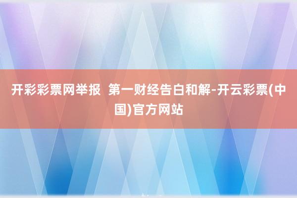 开彩彩票网举报  第一财经告白和解-开云彩票(中国)官方网站