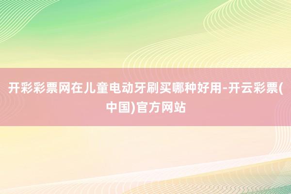 开彩彩票网在儿童电动牙刷买哪种好用-开云彩票(中国)官方网站