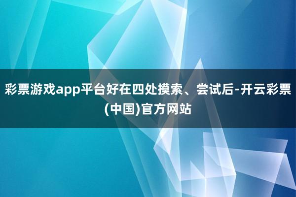 彩票游戏app平台好在四处摸索、尝试后-开云彩票(中国)官方网站