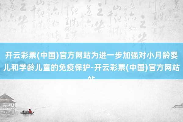 开云彩票(中国)官方网站为进一步加强对小月龄婴儿和学龄儿童的免疫保护-开云彩票(中国)官方网站