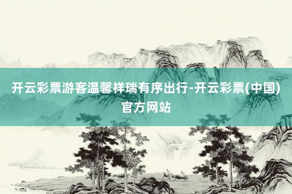 开云彩票游客温馨祥瑞有序出行-开云彩票(中国)官方网站