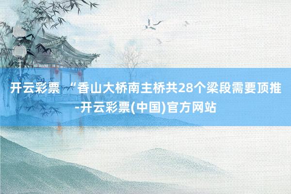开云彩票  “香山大桥南主桥共28个梁段需要顶推-开云彩票(中国)官方网站