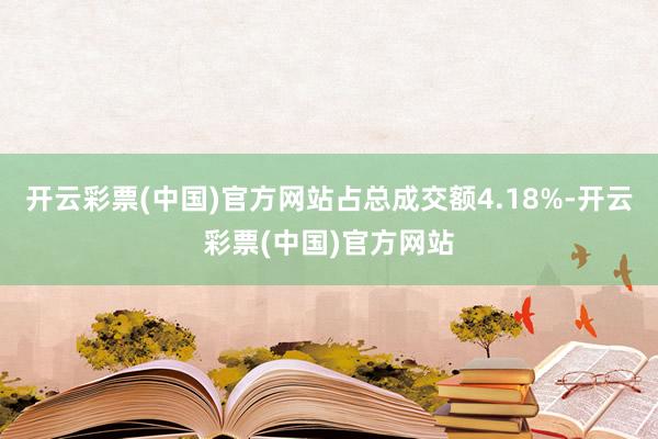 开云彩票(中国)官方网站占总成交额4.18%-开云彩票(中国)官方网站