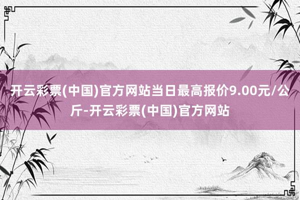 开云彩票(中国)官方网站当日最高报价9.00元/公斤-开云彩票(中国)官方网站