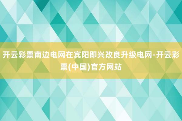 开云彩票南边电网在宾阳即兴改良升级电网-开云彩票(中国)官方网站