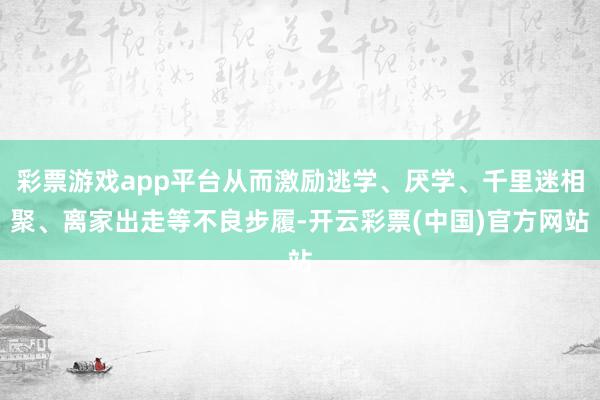 彩票游戏app平台从而激励逃学、厌学、千里迷相聚、离家出走等不良步履-开云彩票(中国)官方网站