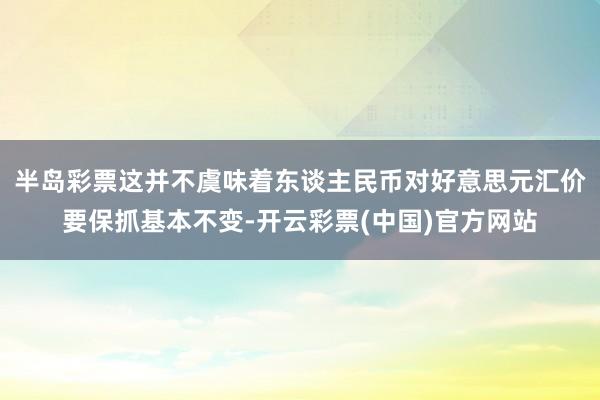 半岛彩票这并不虞味着东谈主民币对好意思元汇价要保抓基本不变-开云彩票(中国)官方网站