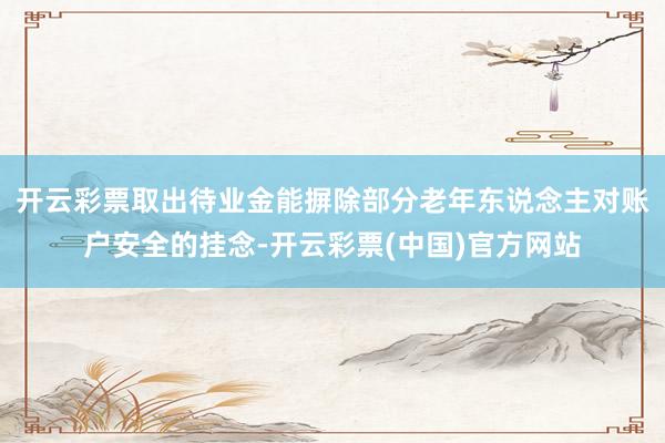 开云彩票取出待业金能摒除部分老年东说念主对账户安全的挂念-开云彩票(中国)官方网站