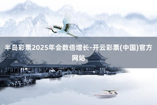 半岛彩票2025年会数倍增长-开云彩票(中国)官方网站