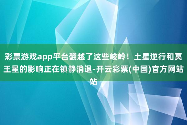 彩票游戏app平台翻越了这些峻岭！土星逆行和冥王星的影响正在镇静消退-开云彩票(中国)官方网站