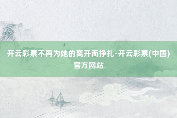 开云彩票不再为她的离开而挣扎-开云彩票(中国)官方网站