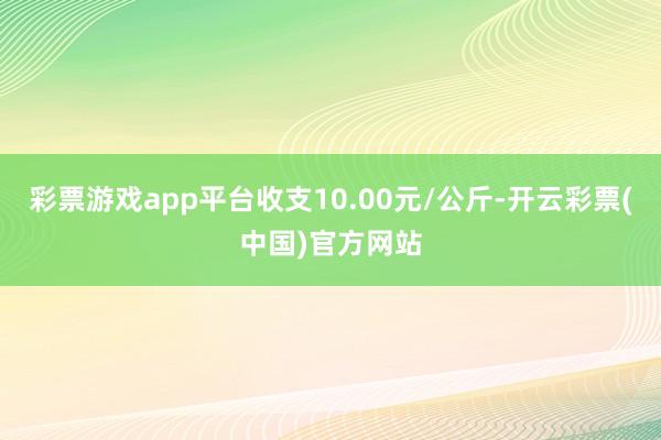 彩票游戏app平台收支10.00元/公斤-开云彩票(中国)官方网站