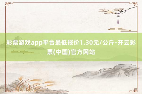 彩票游戏app平台最低报价1.30元/公斤-开云彩票(中国)官方网站