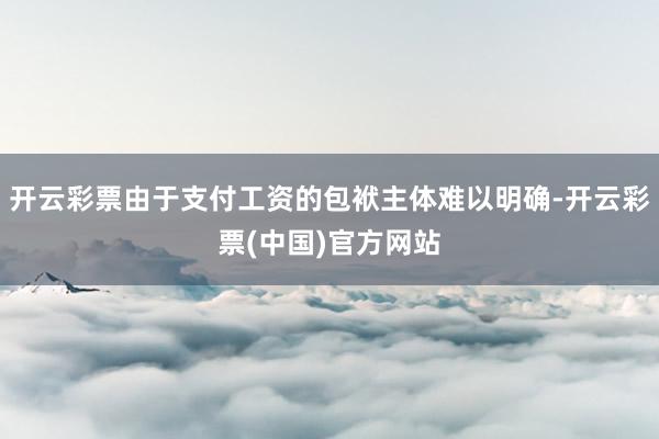 开云彩票由于支付工资的包袱主体难以明确-开云彩票(中国)官方网站