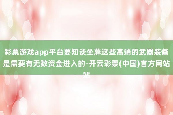 彩票游戏app平台要知谈坐蓐这些高端的武器装备是需要有无数资金进入的-开云彩票(中国)官方网站