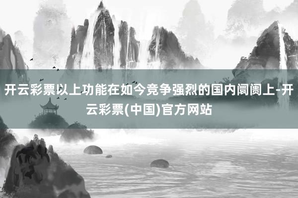 开云彩票以上功能在如今竞争强烈的国内阛阓上-开云彩票(中国)官方网站