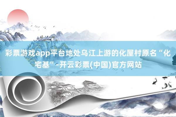 彩票游戏app平台地处乌江上游的化屋村原名“化宅基”-开云彩票(中国)官方网站