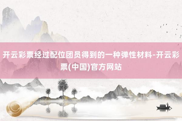开云彩票经过配位团员得到的一种弹性材料-开云彩票(中国)官方网站