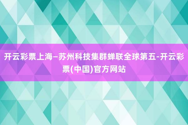 开云彩票上海—苏州科技集群蝉联全球第五-开云彩票(中国)官方网站